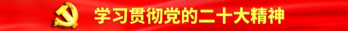 女郎操逼网站认真学习贯彻落实党的二十大会议精神